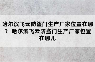 哈尔滨飞云防盗门生产厂家位置在哪？ 哈尔滨飞云防盗门生产厂家位置在哪儿